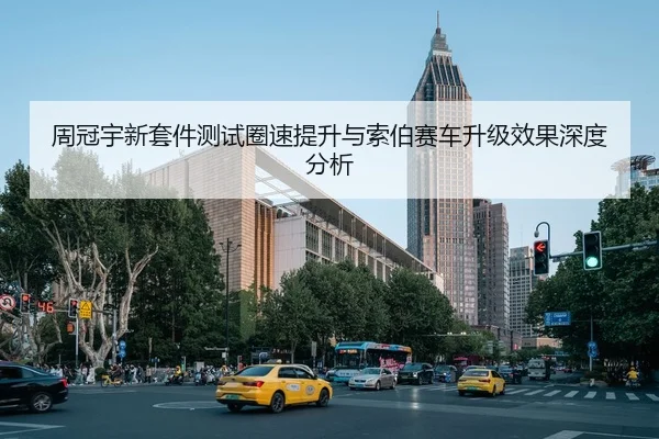 周冠宇新套件测试圈速提升与索伯赛车升级效果深度分析